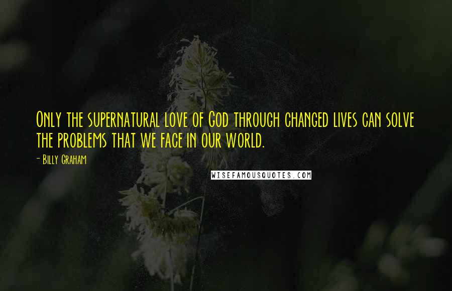 Billy Graham Quotes: Only the supernatural love of God through changed lives can solve the problems that we face in our world.
