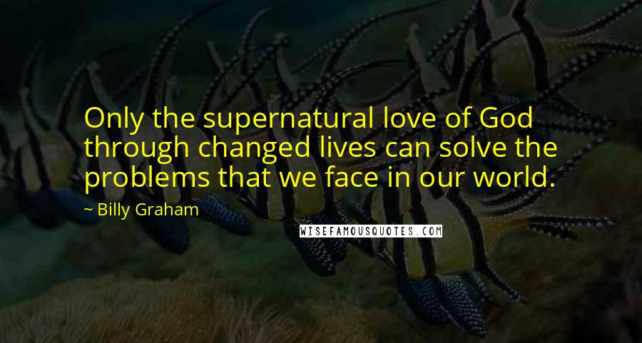 Billy Graham Quotes: Only the supernatural love of God through changed lives can solve the problems that we face in our world.