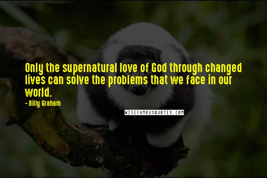 Billy Graham Quotes: Only the supernatural love of God through changed lives can solve the problems that we face in our world.