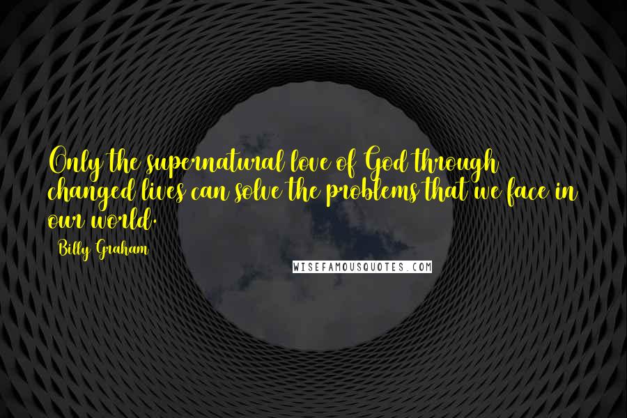 Billy Graham Quotes: Only the supernatural love of God through changed lives can solve the problems that we face in our world.