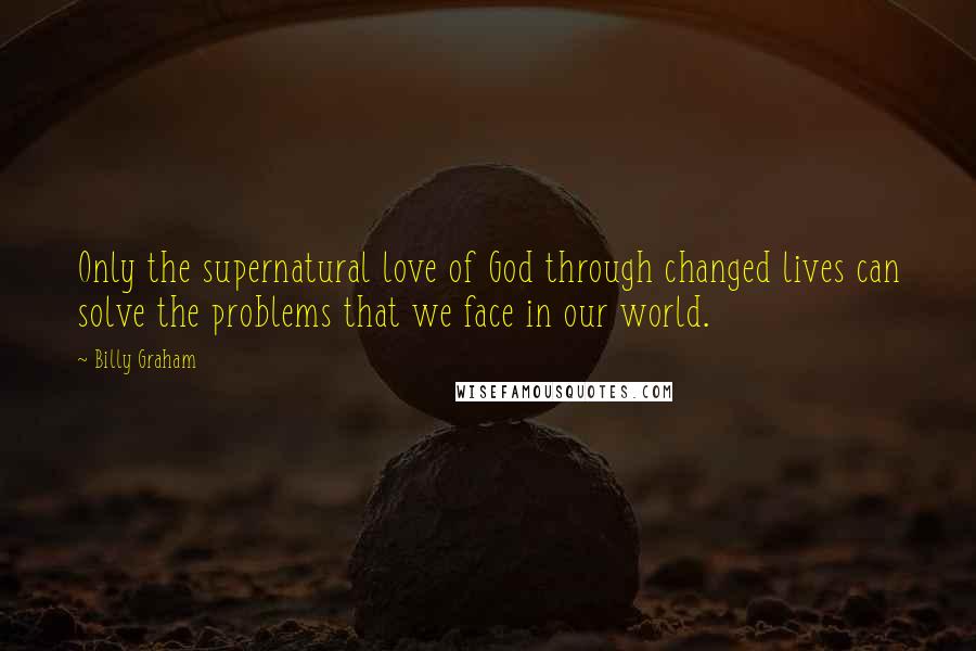 Billy Graham Quotes: Only the supernatural love of God through changed lives can solve the problems that we face in our world.