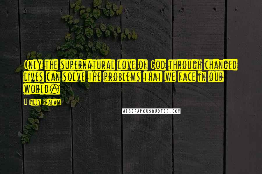 Billy Graham Quotes: Only the supernatural love of God through changed lives can solve the problems that we face in our world.