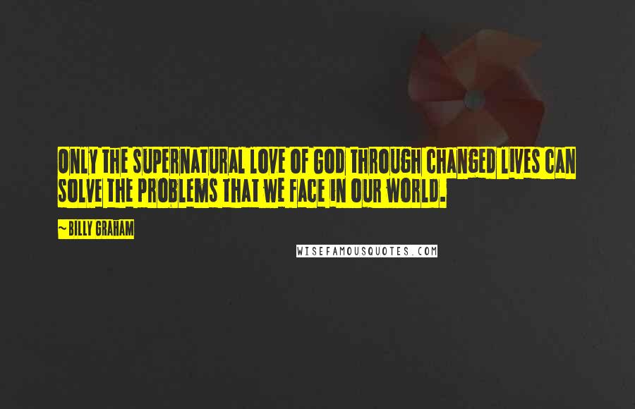 Billy Graham Quotes: Only the supernatural love of God through changed lives can solve the problems that we face in our world.