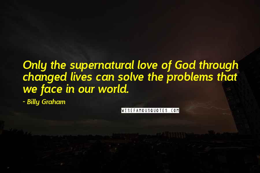 Billy Graham Quotes: Only the supernatural love of God through changed lives can solve the problems that we face in our world.