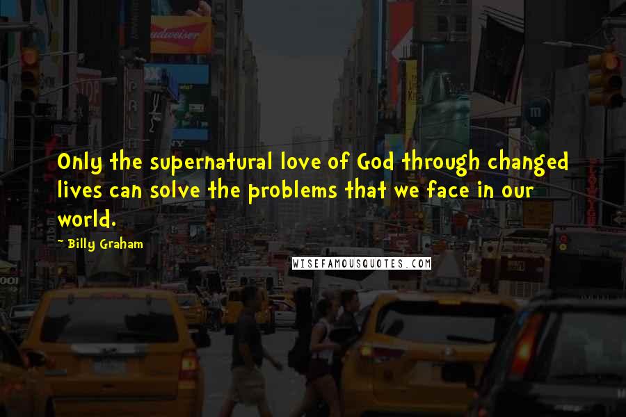 Billy Graham Quotes: Only the supernatural love of God through changed lives can solve the problems that we face in our world.