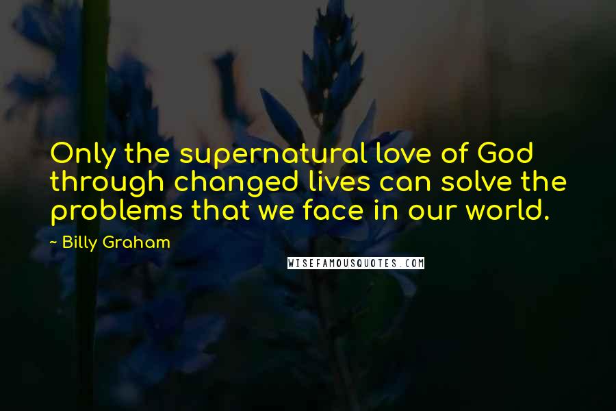 Billy Graham Quotes: Only the supernatural love of God through changed lives can solve the problems that we face in our world.