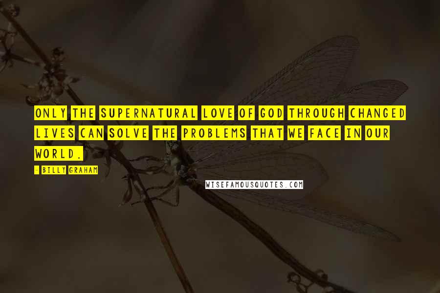 Billy Graham Quotes: Only the supernatural love of God through changed lives can solve the problems that we face in our world.