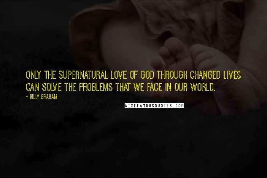 Billy Graham Quotes: Only the supernatural love of God through changed lives can solve the problems that we face in our world.