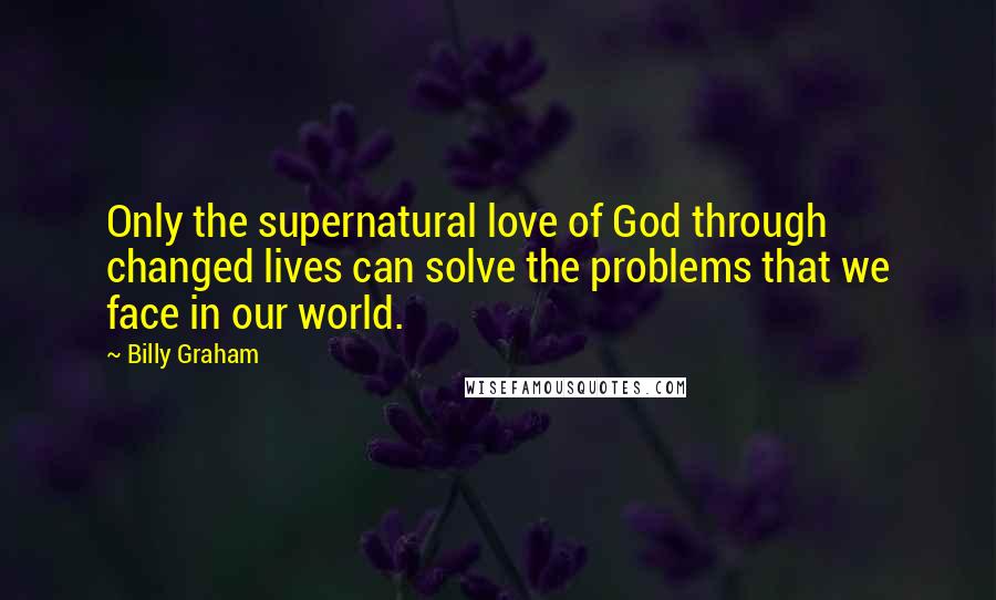 Billy Graham Quotes: Only the supernatural love of God through changed lives can solve the problems that we face in our world.