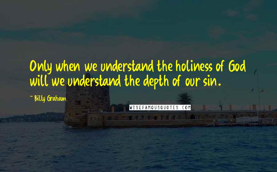 Billy Graham Quotes: Only when we understand the holiness of God will we understand the depth of our sin.