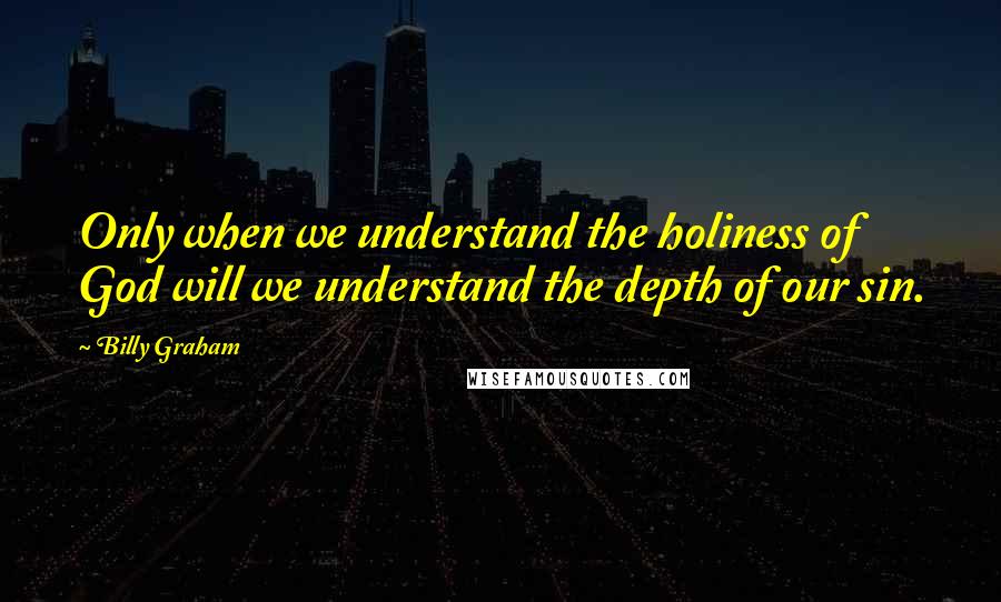 Billy Graham Quotes: Only when we understand the holiness of God will we understand the depth of our sin.