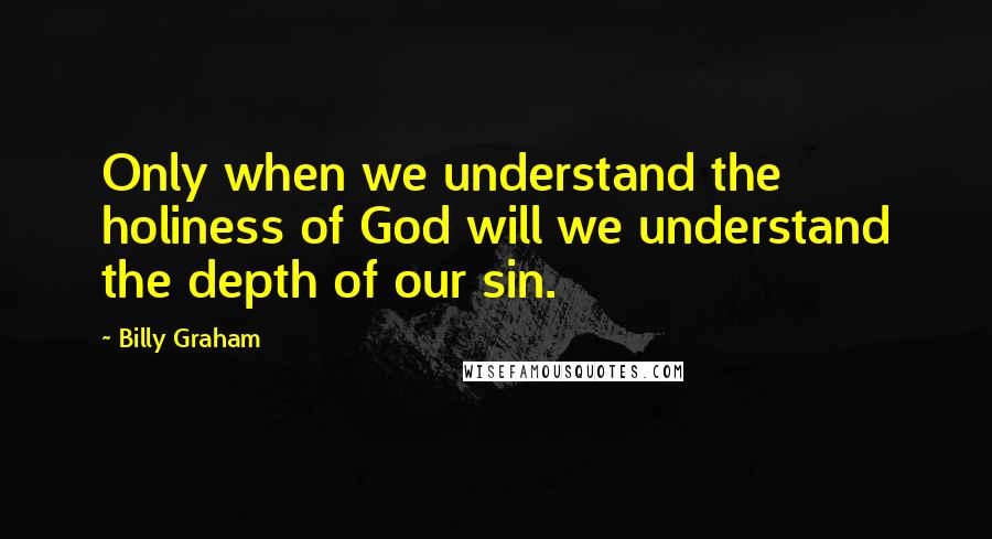 Billy Graham Quotes: Only when we understand the holiness of God will we understand the depth of our sin.
