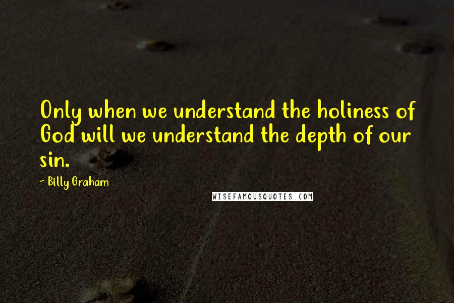 Billy Graham Quotes: Only when we understand the holiness of God will we understand the depth of our sin.
