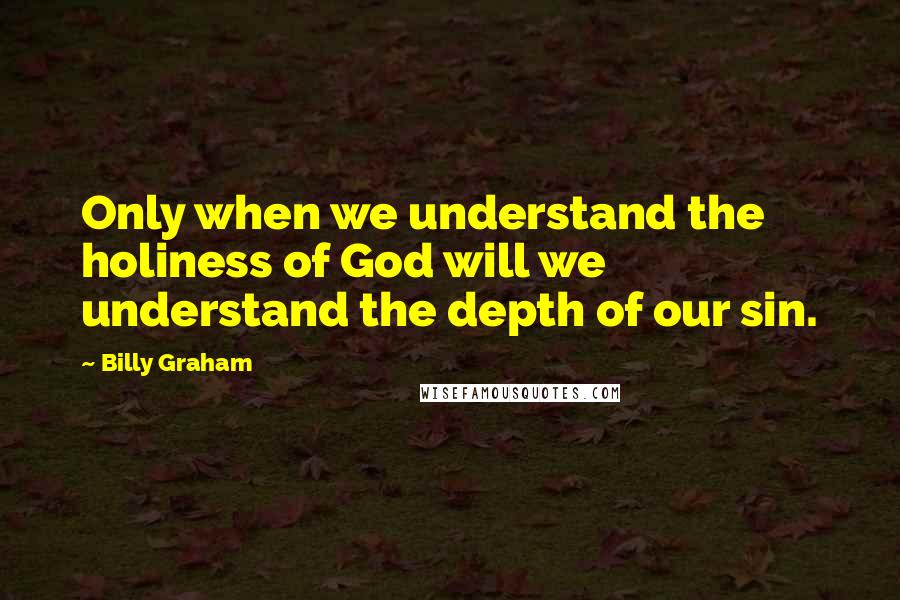 Billy Graham Quotes: Only when we understand the holiness of God will we understand the depth of our sin.