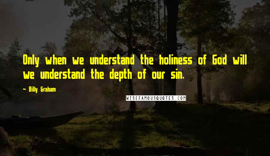 Billy Graham Quotes: Only when we understand the holiness of God will we understand the depth of our sin.