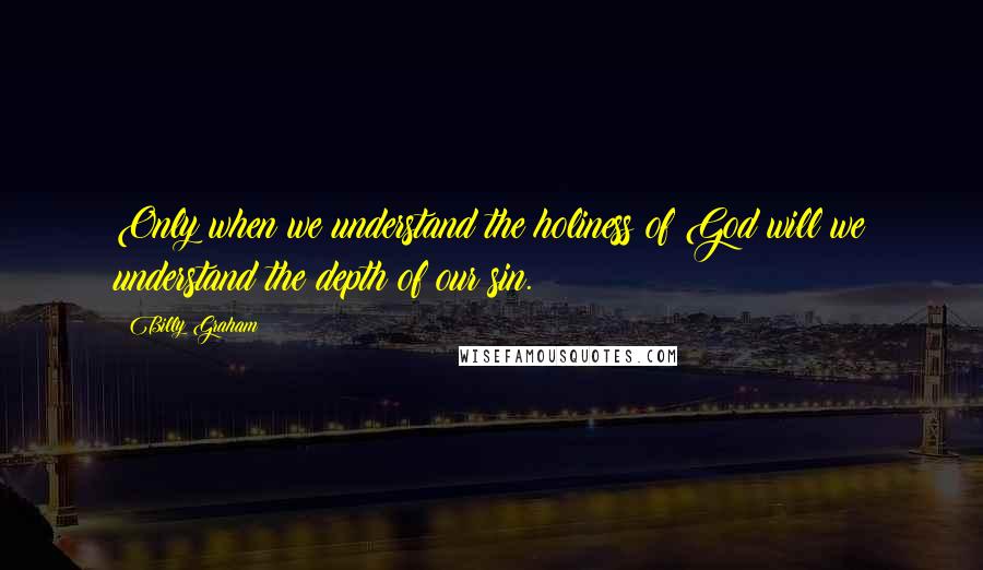 Billy Graham Quotes: Only when we understand the holiness of God will we understand the depth of our sin.