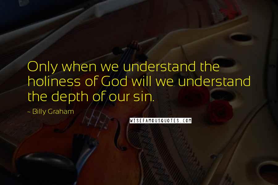 Billy Graham Quotes: Only when we understand the holiness of God will we understand the depth of our sin.