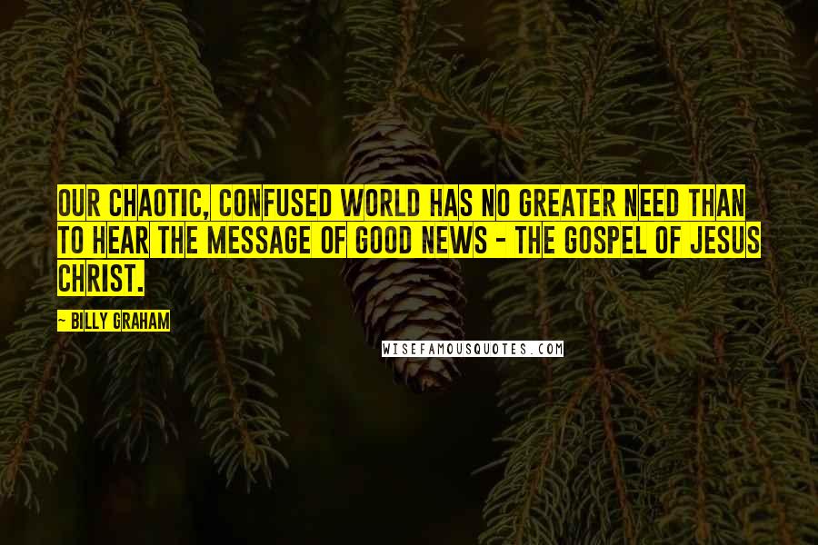 Billy Graham Quotes: Our chaotic, confused world has no greater need than to hear the message of good news - the Gospel of Jesus Christ.