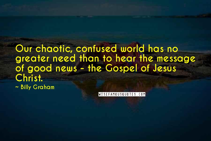 Billy Graham Quotes: Our chaotic, confused world has no greater need than to hear the message of good news - the Gospel of Jesus Christ.
