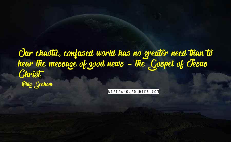 Billy Graham Quotes: Our chaotic, confused world has no greater need than to hear the message of good news - the Gospel of Jesus Christ.