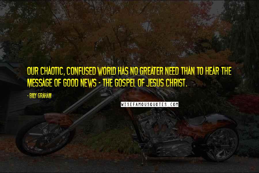 Billy Graham Quotes: Our chaotic, confused world has no greater need than to hear the message of good news - the Gospel of Jesus Christ.