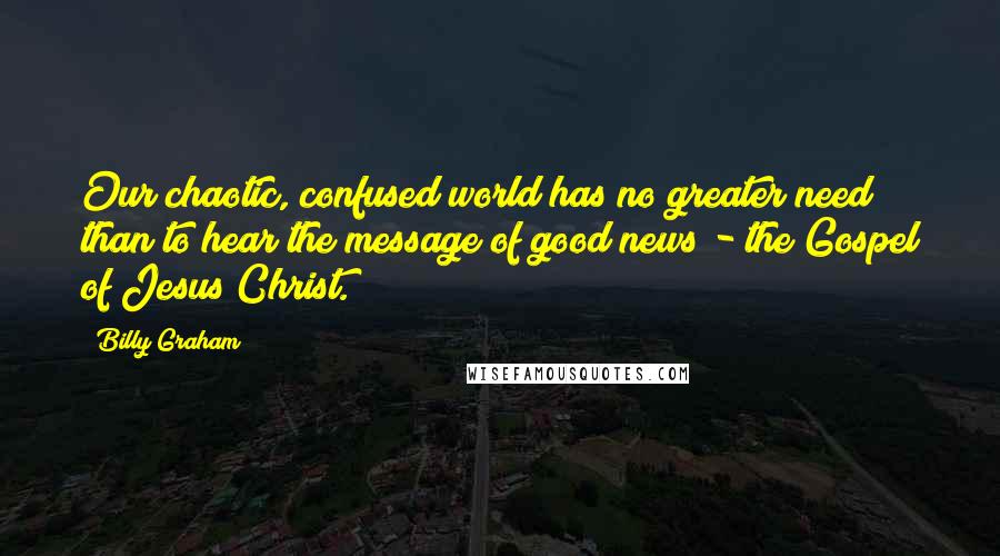Billy Graham Quotes: Our chaotic, confused world has no greater need than to hear the message of good news - the Gospel of Jesus Christ.