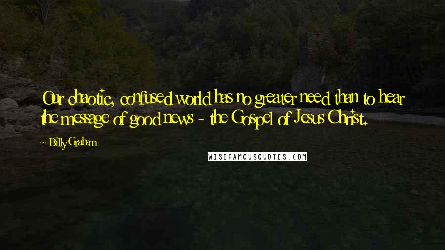 Billy Graham Quotes: Our chaotic, confused world has no greater need than to hear the message of good news - the Gospel of Jesus Christ.