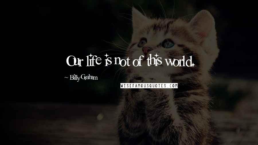 Billy Graham Quotes: Our life is not of this world.