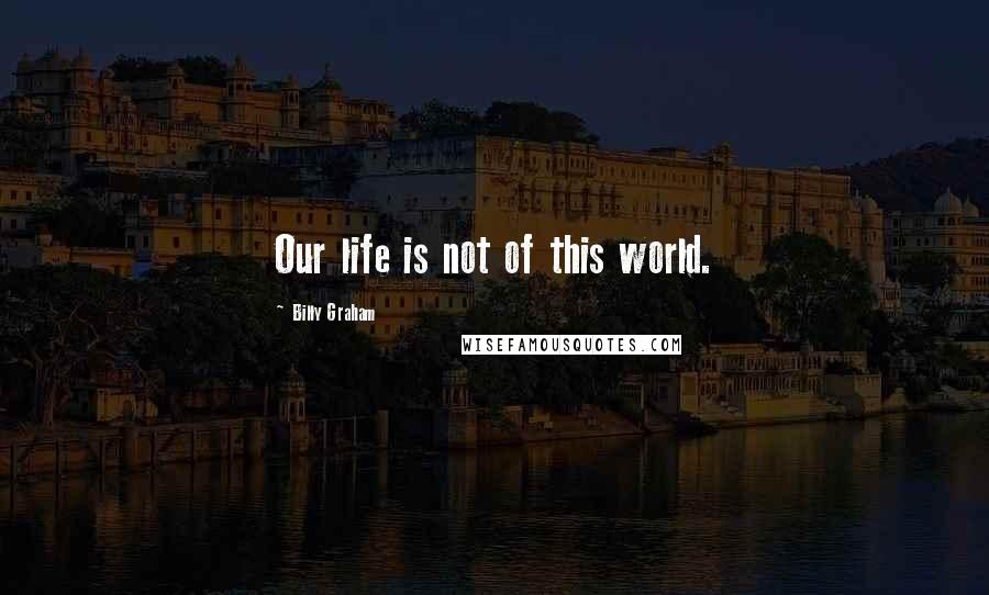 Billy Graham Quotes: Our life is not of this world.