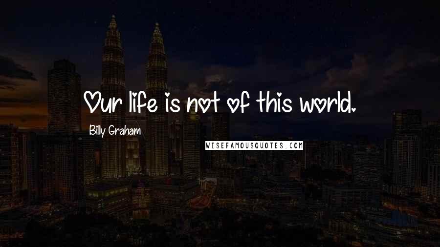 Billy Graham Quotes: Our life is not of this world.