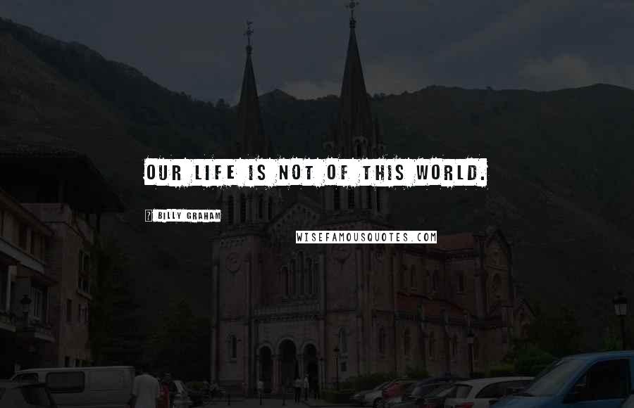 Billy Graham Quotes: Our life is not of this world.