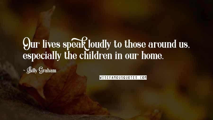 Billy Graham Quotes: Our lives speak loudly to those around us, especially the children in our home.