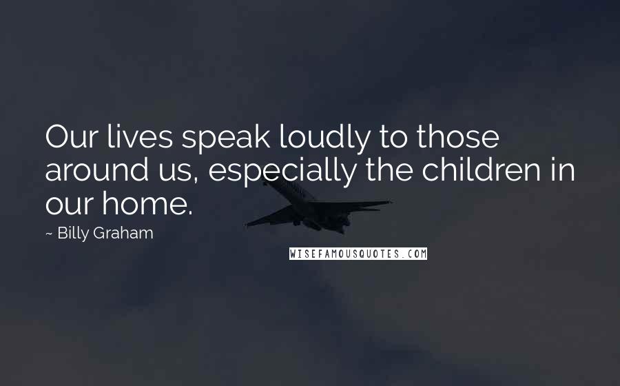 Billy Graham Quotes: Our lives speak loudly to those around us, especially the children in our home.