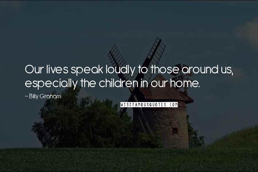 Billy Graham Quotes: Our lives speak loudly to those around us, especially the children in our home.