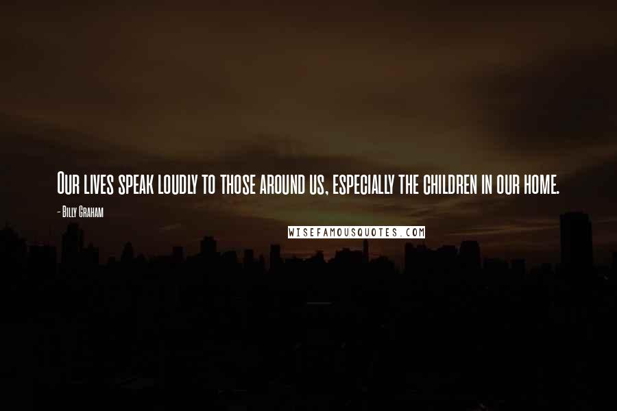 Billy Graham Quotes: Our lives speak loudly to those around us, especially the children in our home.