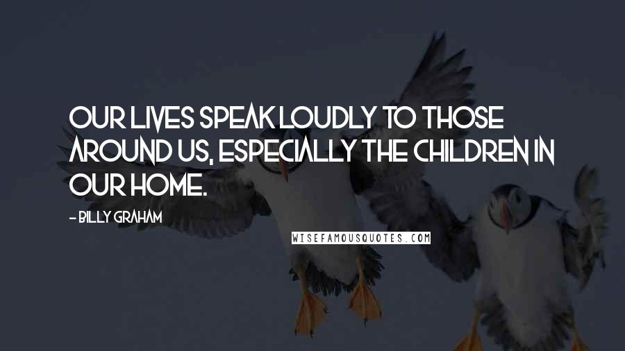 Billy Graham Quotes: Our lives speak loudly to those around us, especially the children in our home.