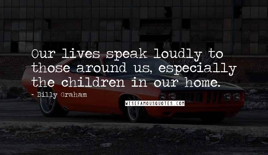 Billy Graham Quotes: Our lives speak loudly to those around us, especially the children in our home.