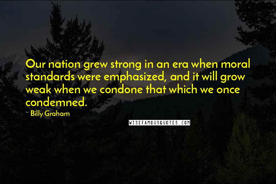 Billy Graham Quotes: Our nation grew strong in an era when moral standards were emphasized, and it will grow weak when we condone that which we once condemned.
