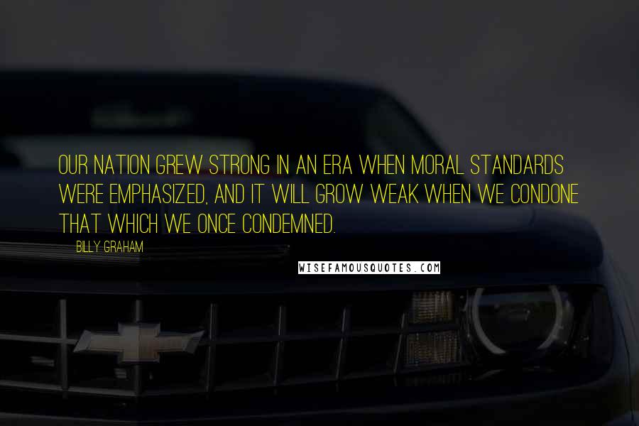 Billy Graham Quotes: Our nation grew strong in an era when moral standards were emphasized, and it will grow weak when we condone that which we once condemned.