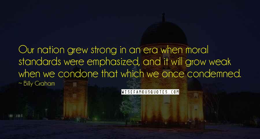 Billy Graham Quotes: Our nation grew strong in an era when moral standards were emphasized, and it will grow weak when we condone that which we once condemned.