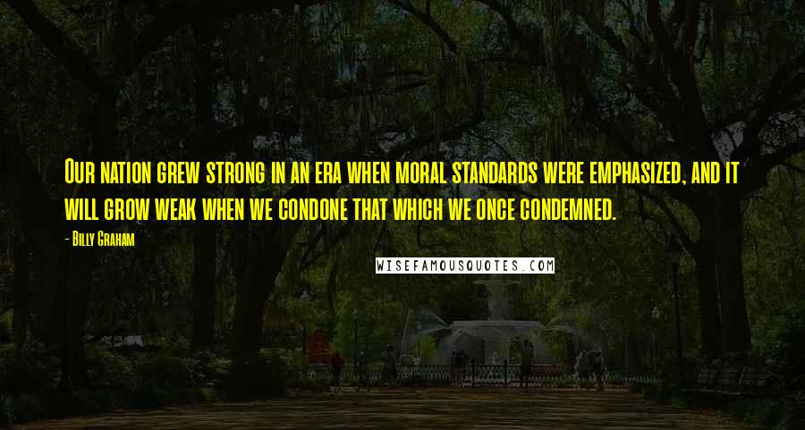 Billy Graham Quotes: Our nation grew strong in an era when moral standards were emphasized, and it will grow weak when we condone that which we once condemned.