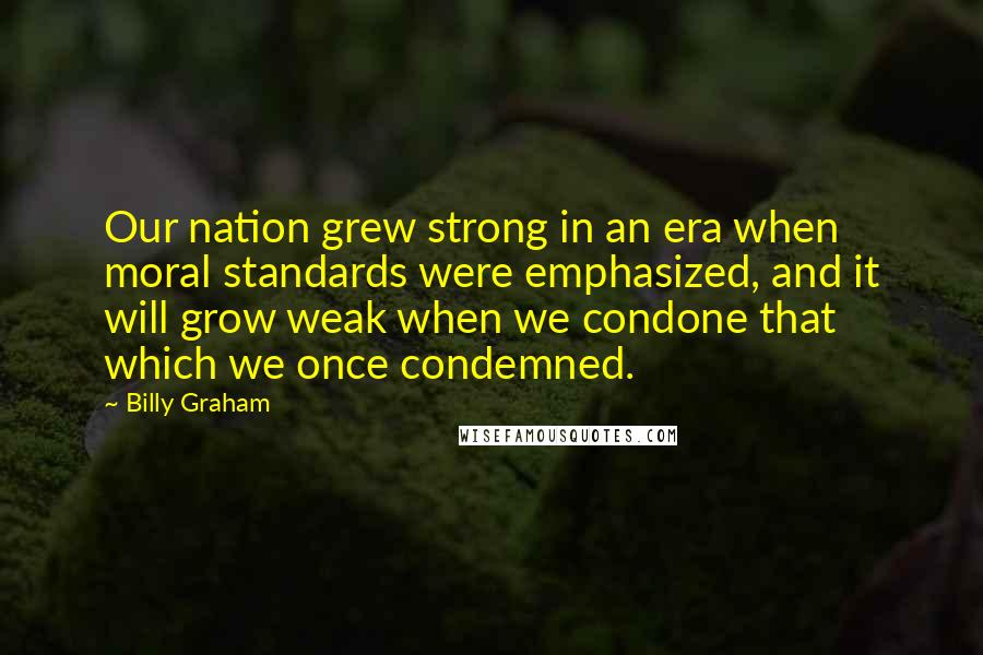 Billy Graham Quotes: Our nation grew strong in an era when moral standards were emphasized, and it will grow weak when we condone that which we once condemned.