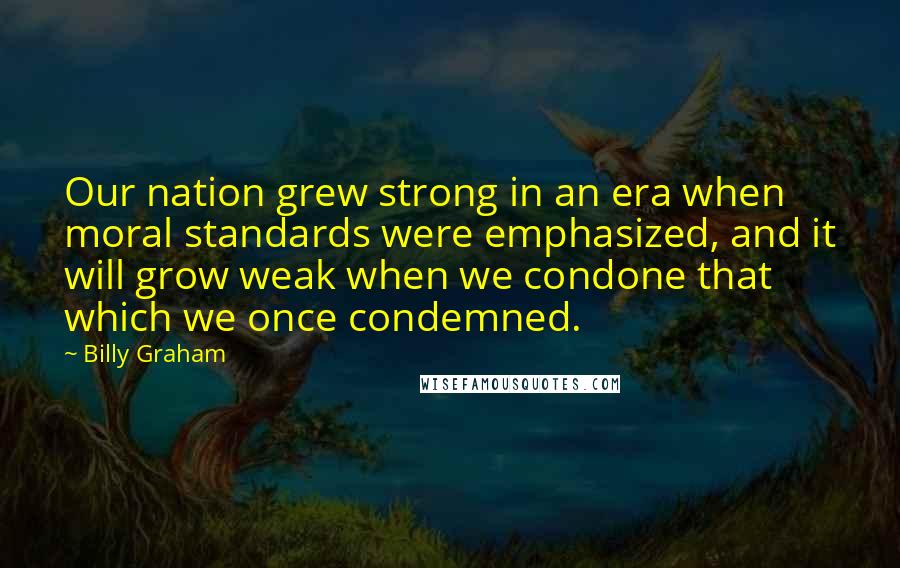 Billy Graham Quotes: Our nation grew strong in an era when moral standards were emphasized, and it will grow weak when we condone that which we once condemned.