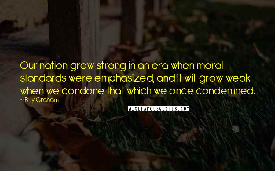Billy Graham Quotes: Our nation grew strong in an era when moral standards were emphasized, and it will grow weak when we condone that which we once condemned.
