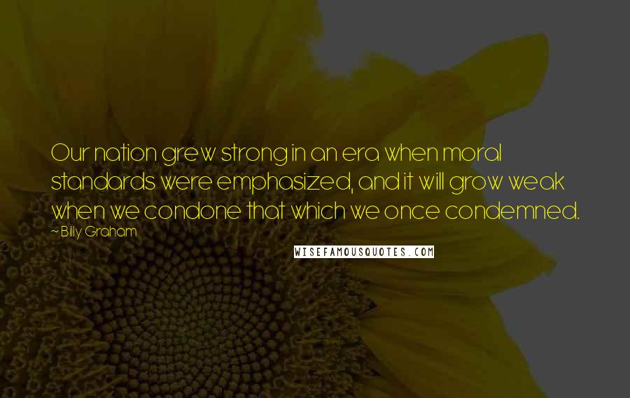 Billy Graham Quotes: Our nation grew strong in an era when moral standards were emphasized, and it will grow weak when we condone that which we once condemned.