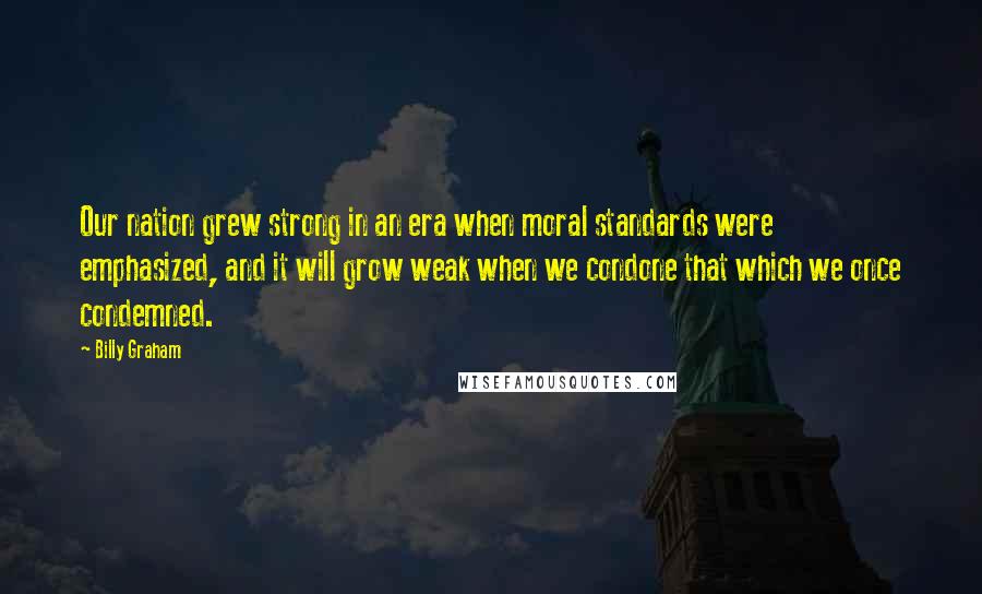 Billy Graham Quotes: Our nation grew strong in an era when moral standards were emphasized, and it will grow weak when we condone that which we once condemned.