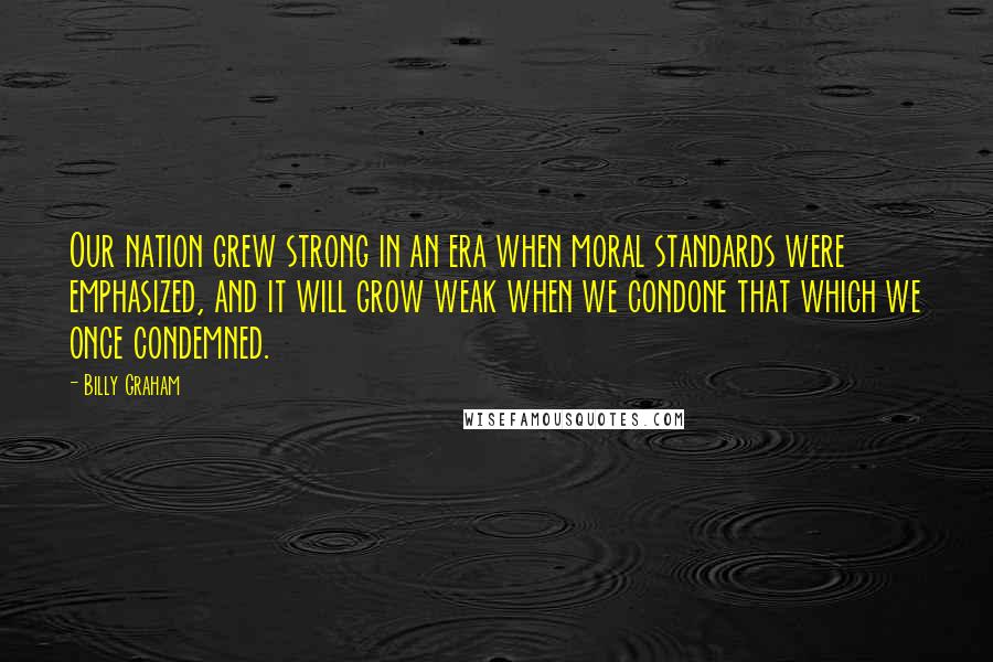 Billy Graham Quotes: Our nation grew strong in an era when moral standards were emphasized, and it will grow weak when we condone that which we once condemned.