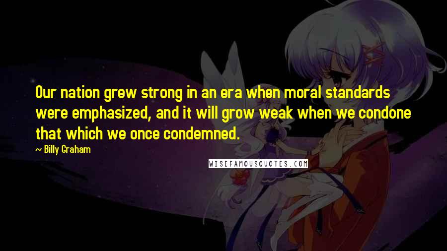 Billy Graham Quotes: Our nation grew strong in an era when moral standards were emphasized, and it will grow weak when we condone that which we once condemned.