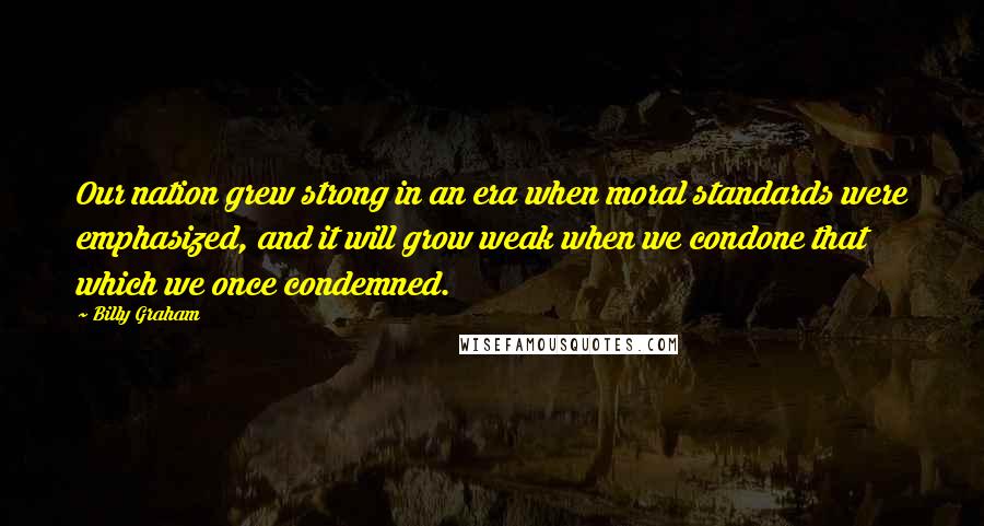 Billy Graham Quotes: Our nation grew strong in an era when moral standards were emphasized, and it will grow weak when we condone that which we once condemned.