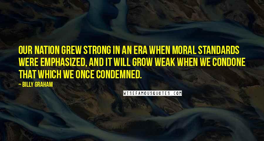 Billy Graham Quotes: Our nation grew strong in an era when moral standards were emphasized, and it will grow weak when we condone that which we once condemned.